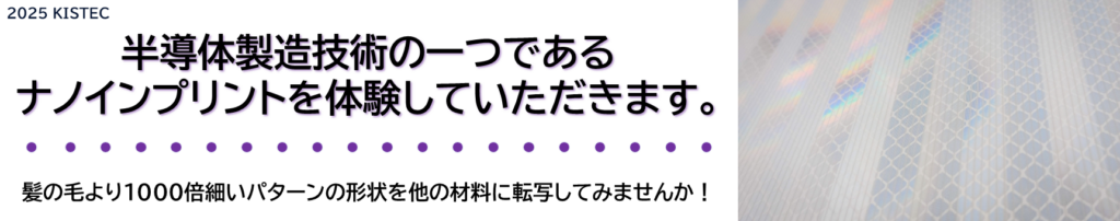 半導体製造技術の一つであるナノインプリントを体験していただけます。
髪の毛より1000倍細いパターンの形状を他の材料に転写してみませんか！