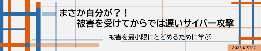 まさか自分が
被害を受けてからでは遅いサイバー攻撃
被害を最小限にとどめるために学ぶ