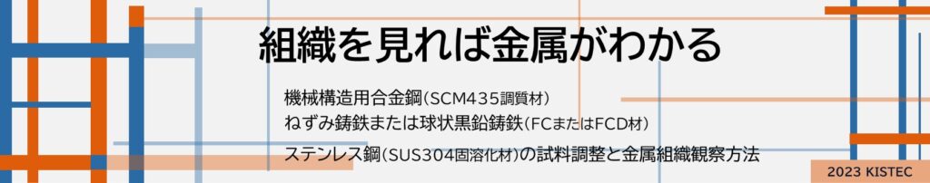 組織を見れば金属がわかる
機械構造用合金鋼
ねずみ鋳鉄または球状黒鉛鋳鉄
ステンレス鋼の試料調整と金属組織観察方法