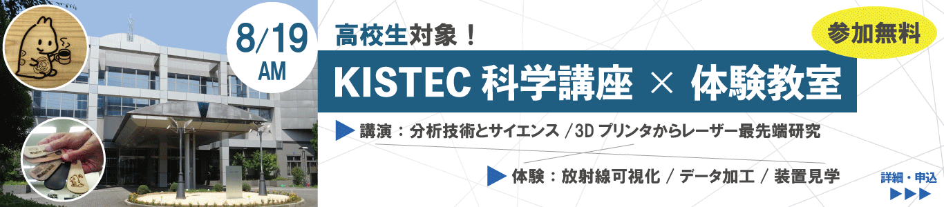 りかすとんのサイエンス広場のイベント詳細ページへ移動します。 8/19AM|高校生対象。KISTEC科学講座×体験教室・参加無料! 講演予定:分析技術とサイエンス、3Dプリンタからレーザー最先端研究。体験では放射線可視化、データ加工、装置見学の3コース。
